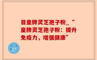 目皇牌灵芝孢子粉_“皇牌灵芝孢子粉：提升免疫力，增强健康”