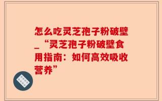 怎么吃灵芝孢子粉破壁_“灵芝孢子粉破壁食用指南：如何高效吸收营养”