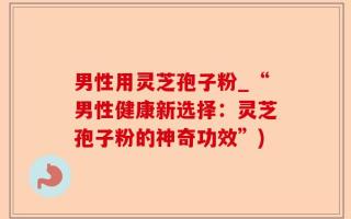 男性用灵芝孢子粉_“男性健康新选择：灵芝孢子粉的神奇功效”)