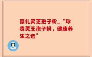 豪礼灵芝孢子粉_“珍贵灵芝孢子粉，健康养生之选”