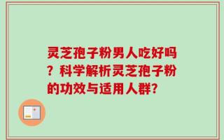 灵芝孢子粉男人吃好吗？科学解析灵芝孢子粉的功效与适用人群？
