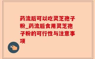 药流后可以吃灵芝孢子粉_药流后食用灵芝孢子粉的可行性与注意事项