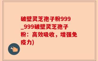 破壁灵芝孢子粉999_999破壁灵芝孢子粉：高效吸收，增强免疫力)