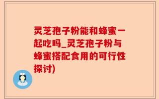 灵芝孢子粉能和蜂蜜一起吃吗_灵芝孢子粉与蜂蜜搭配食用的可行性探讨)
