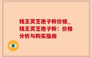 钱王灵芝孢子粉价格_钱王灵芝孢子粉：价格分析与购买指南