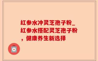 红参水冲灵芝孢子粉_红参水搭配灵芝孢子粉，健康养生新选择