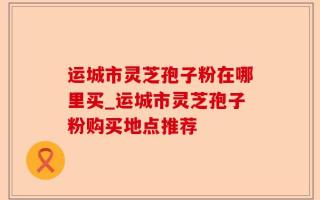 运城市灵芝孢子粉在哪里买_运城市灵芝孢子粉购买地点推荐