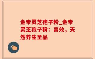 金帝灵芝孢子粉_金帝灵芝孢子粉：高效，天然养生圣品