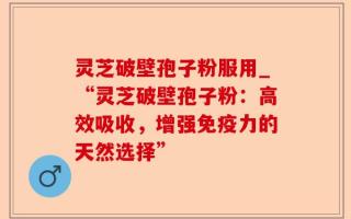 灵芝破壁孢子粉服用_“灵芝破壁孢子粉：高效吸收，增强免疫力的天然选择”