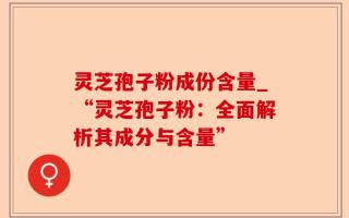 灵芝孢子粉成份含量_“灵芝孢子粉：全面解析其成分与含量”