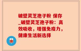 破壁灵芝孢子粉 保存_破壁灵芝孢子粉：高效吸收，增强免疫力，健康生活新选择