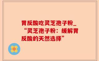 胃反酸吃灵芝孢子粉_“灵芝孢子粉：缓解胃反酸的天然选择”