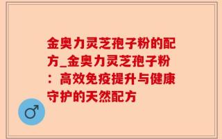 金奥力灵芝孢子粉的配方_金奥力灵芝孢子粉：高效免疫提升与健康守护的天然配方