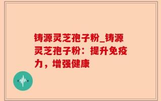 铸源灵芝孢子粉_铸源灵芝孢子粉：提升免疫力，增强健康