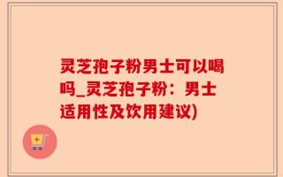 灵芝孢子粉男士可以喝吗_灵芝孢子粉：男士适用性及饮用建议)