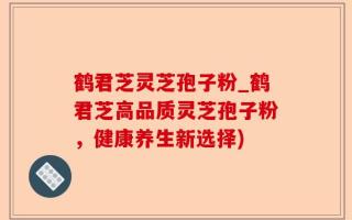 鹤君芝灵芝孢子粉_鹤君芝高品质灵芝孢子粉，健康养生新选择)