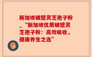 新加坡破壁灵芝孢子粉_“新加坡优质破壁灵芝孢子粉：高效吸收，健康养生之选”