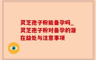 灵芝孢子粉能备孕吗_灵芝孢子粉对备孕的潜在益处与注意事项