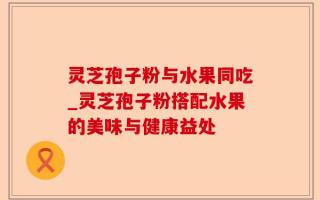 灵芝孢子粉与水果同吃_灵芝孢子粉搭配水果的美味与健康益处