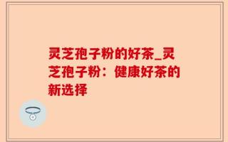 灵芝孢子粉的好茶_灵芝孢子粉：健康好茶的新选择
