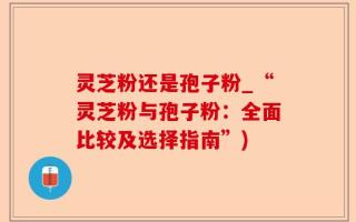 灵芝粉还是孢子粉_“灵芝粉与孢子粉：全面比较及选择指南”)