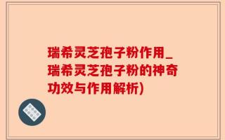 瑞希灵芝孢子粉作用_瑞希灵芝孢子粉的神奇功效与作用解析)