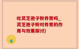吃灵芝孢子粉养胃吗_灵芝孢子粉对养胃的作用与效果探讨)