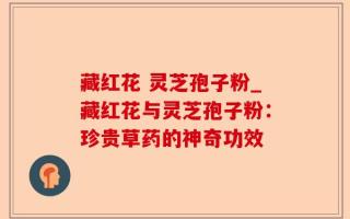藏红花 灵芝孢子粉_藏红花与灵芝孢子粉：珍贵草药的神奇功效