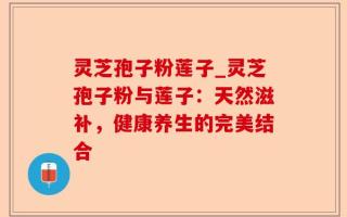 灵芝孢子粉莲子_灵芝孢子粉与莲子：天然滋补，健康养生的完美结合
