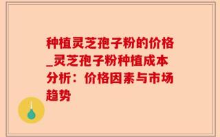 种植灵芝孢子粉的价格_灵芝孢子粉种植成本分析：价格因素与市场趋势