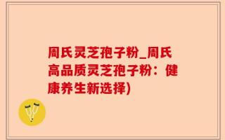周氏灵芝孢子粉_周氏高品质灵芝孢子粉：健康养生新选择)