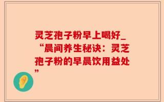 灵芝孢子粉早上喝好_“晨间养生秘诀：灵芝孢子粉的早晨饮用益处”