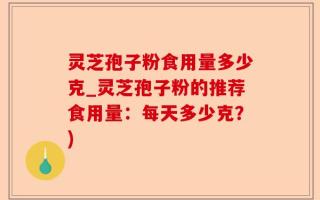 灵芝孢子粉食用量多少克_灵芝孢子粉的推荐食用量：每天多少克？)
