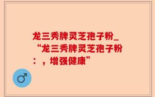 龙三秀牌灵芝孢子粉_“龙三秀牌灵芝孢子粉：，增强健康”