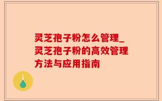 灵芝孢子粉怎么管理_灵芝孢子粉的高效管理方法与应用指南