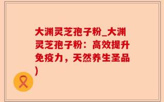 大渊灵芝孢子粉_大渊灵芝孢子粉：高效提升免疫力，天然养生圣品)
