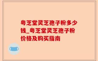 粤芝堂灵芝孢子粉多少钱_粤芝堂灵芝孢子粉价格及购买指南