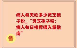 病人每天吃多少灵芝孢子粉_“灵芝孢子粉：病人每日推荐摄入量指南”