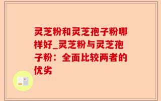 灵芝粉和灵芝孢子粉哪样好_灵芝粉与灵芝孢子粉：全面比较两者的优劣