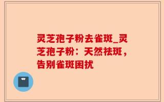 灵芝孢子粉去雀斑_灵芝孢子粉：天然祛斑，告别雀斑困扰