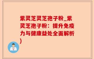 紫灵芝灵芝孢子粉_紫灵芝孢子粉：提升免疫力与健康益处全面解析)