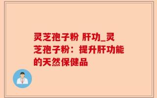 灵芝孢子粉 肝功_灵芝孢子粉：提升肝功能的天然保健品