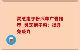 灵芝孢子粉汽车广告推荐_灵芝孢子粉：提升免疫力