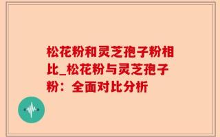 松花粉和灵芝孢子粉相比_松花粉与灵芝孢子粉：全面对比分析