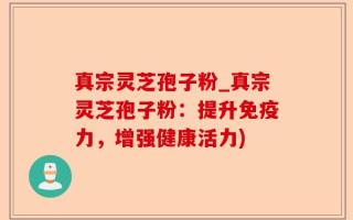 真宗灵芝孢子粉_真宗灵芝孢子粉：提升免疫力，增强健康活力)