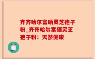 齐齐哈尔富硒灵芝孢子粉_齐齐哈尔富硒灵芝孢子粉：天然健康
