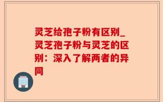 灵芝给孢子粉有区别_灵芝孢子粉与灵芝的区别：深入了解两者的异同