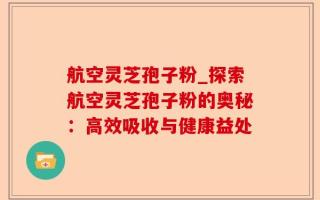 航空灵芝孢子粉_探索航空灵芝孢子粉的奥秘：高效吸收与健康益处