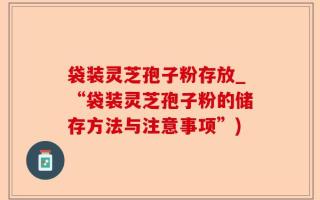 袋装灵芝孢子粉存放_“袋装灵芝孢子粉的储存方法与注意事项”)