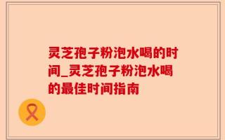 灵芝孢子粉泡水喝的时间_灵芝孢子粉泡水喝的最佳时间指南